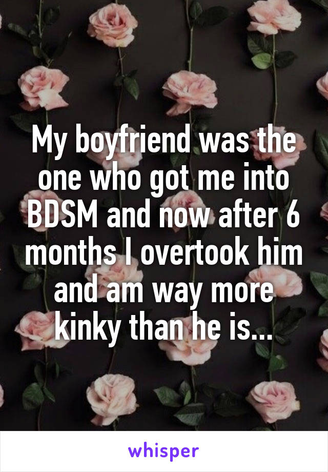 My boyfriend was the one who got me into BDSM and now after 6 months I overtook him and am way more kinky than he is...