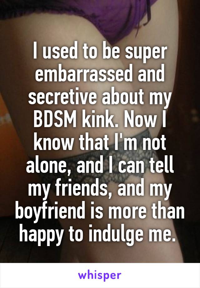I used to be super embarrassed and secretive about my BDSM kink. Now I know that I'm not alone, and I can tell my friends, and my boyfriend is more than happy to indulge me. 