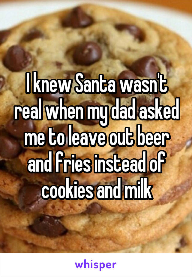 I knew Santa wasn't real when my dad asked me to leave out beer and fries instead of cookies and milk