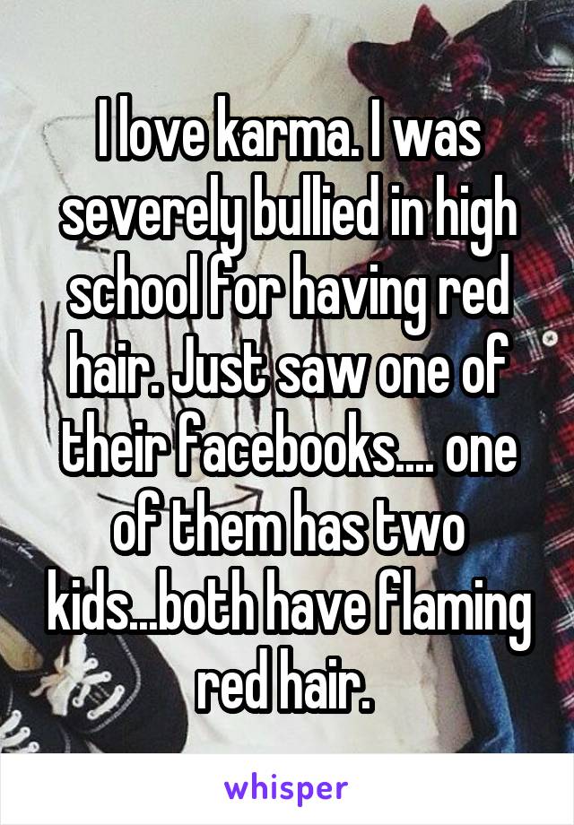 I love karma. I was severely bullied in high school for having red hair. Just saw one of their facebooks.... one of them has two kids...both have flaming red hair. 