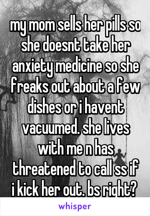 my mom sells her pills so she doesnt take her anxiety medicine so she freaks out about a few dishes or i havent vacuumed. she lives with me n has threatened to call ss if i kick her out. bs right? 