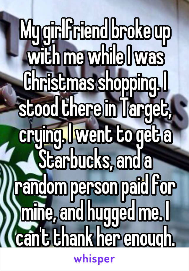 My girlfriend broke up with me while I was Christmas shopping. I stood there in Target, crying. I went to get a Starbucks, and a random person paid for mine, and hugged me. I can't thank her enough.