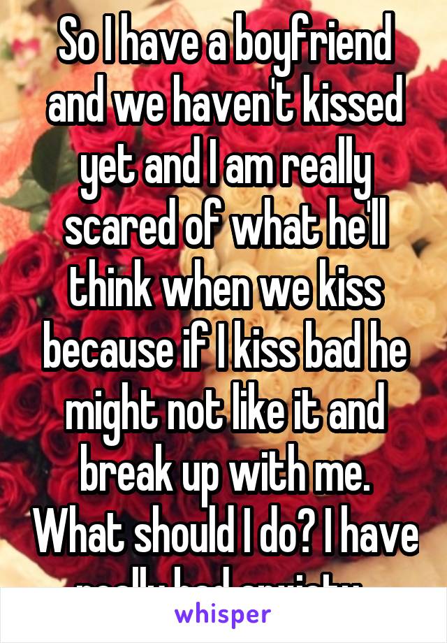 So I have a boyfriend and we haven't kissed yet and I am really scared of what he'll think when we kiss because if I kiss bad he might not like it and break up with me. What should I do? I have really bad anxiety. 