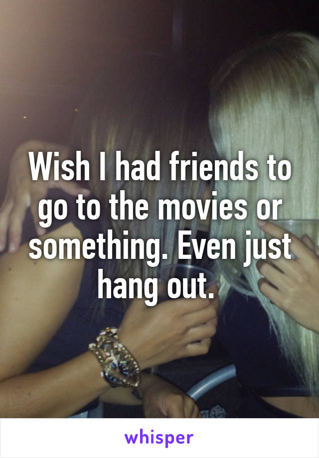 Wish I had friends to go to the movies or something. Even just hang out. 