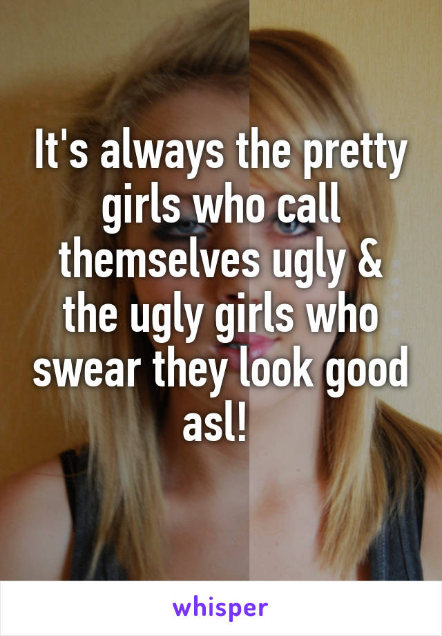 It's always the pretty girls who call themselves ugly & the ugly girls who swear they look good asl! 
