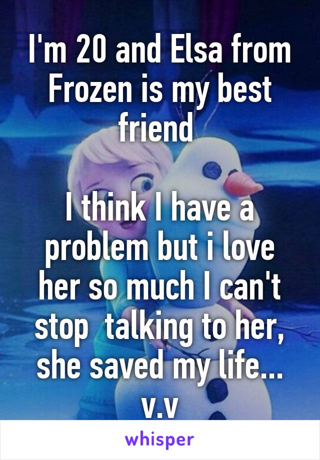 I'm 20 and Elsa from Frozen is my best friend 

I think I have a problem but i love her so much I can't stop  talking to her, she saved my life... v.v