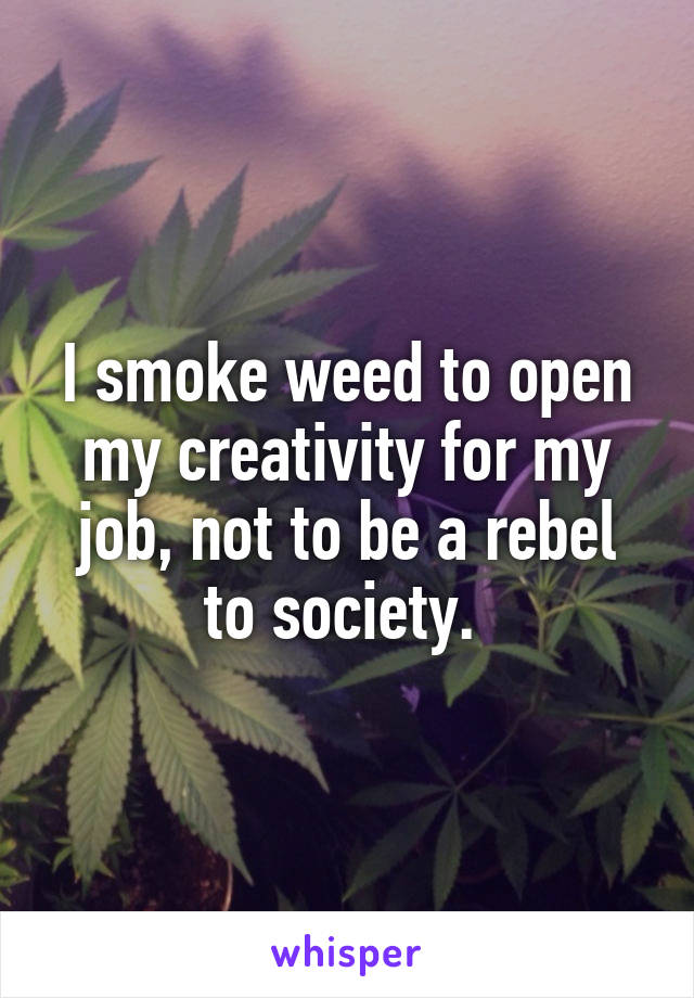 I smoke weed to open my creativity for my job, not to be a rebel to society. 