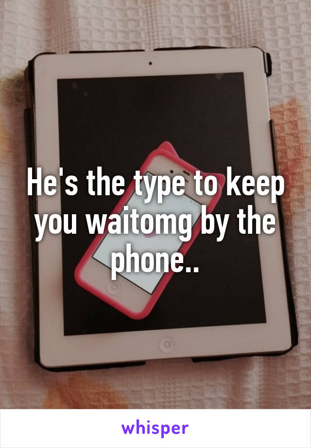 He's the type to keep you waitomg by the phone..