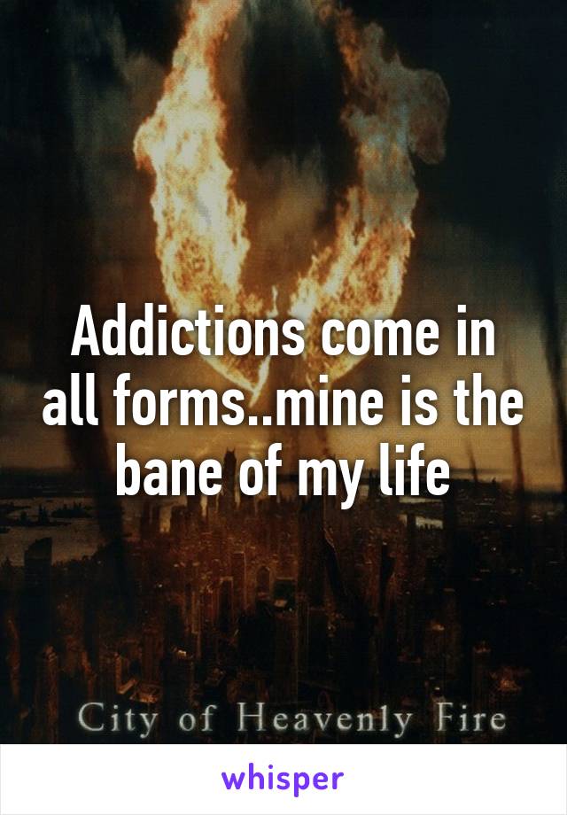 Addictions come in all forms..mine is the bane of my life