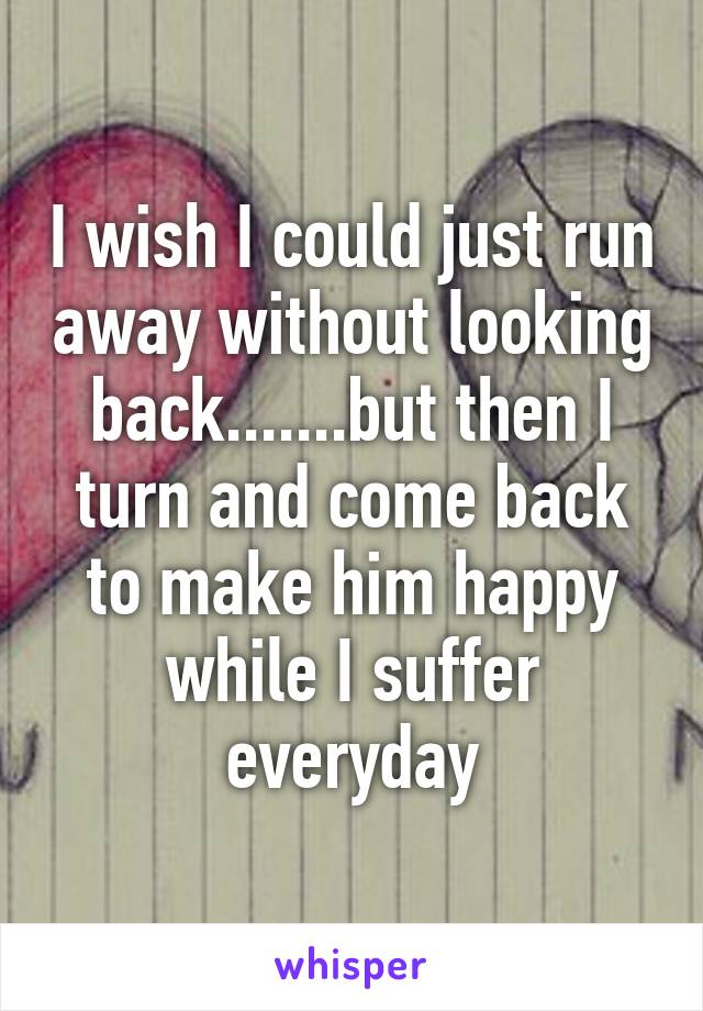 I wish I could just run away without looking back.......but then I turn and come back to make him happy while I suffer everyday