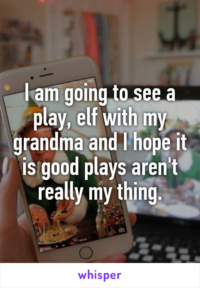 I am going to see a play, elf with my grandma and I hope it is good plays aren't really my thing.
