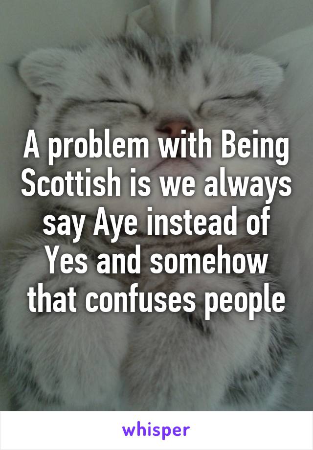 A problem with Being Scottish is we always say Aye instead of Yes and somehow that confuses people