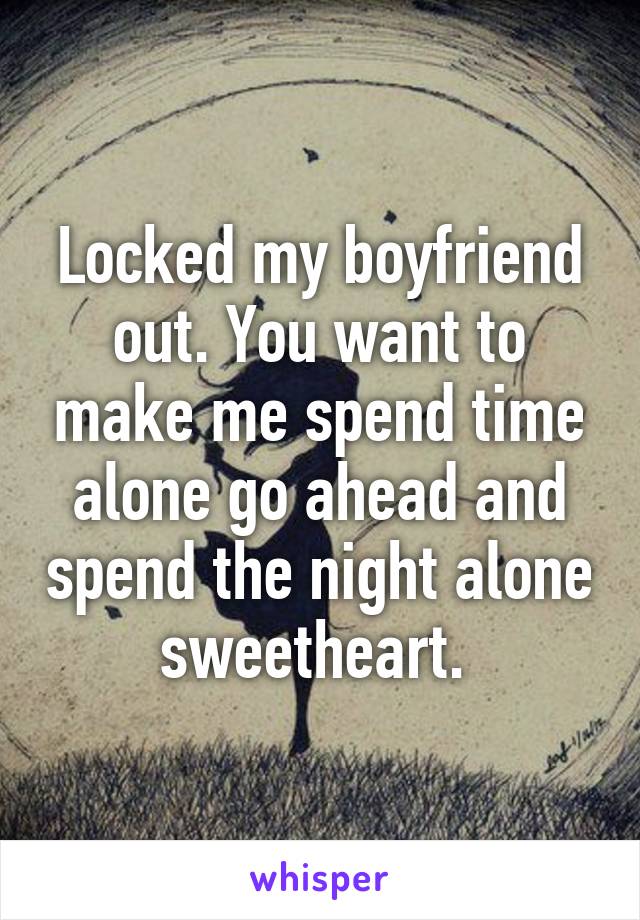 Locked my boyfriend out. You want to make me spend time alone go ahead and spend the night alone sweetheart. 