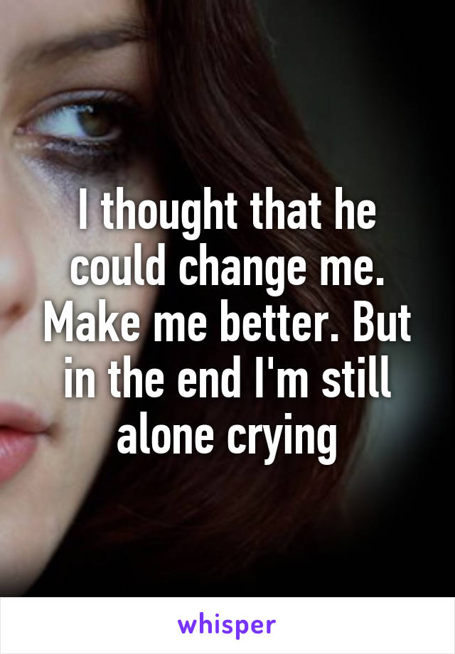 I thought that he could change me. Make me better. But in the end I'm still alone crying