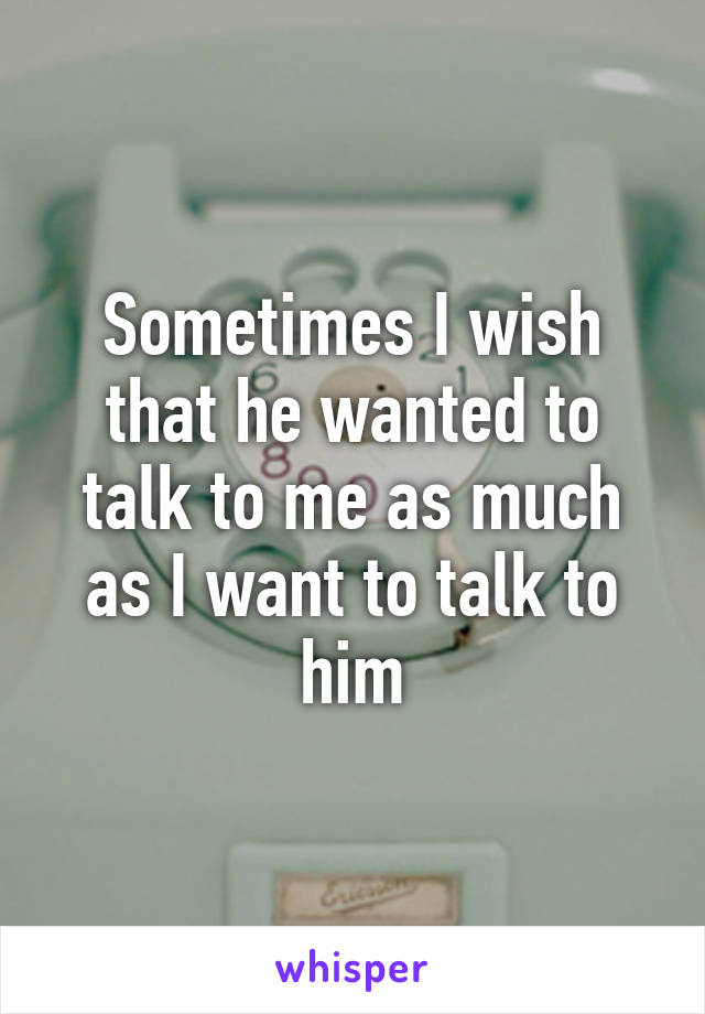 Sometimes I wish that he wanted to talk to me as much as I want to talk to him