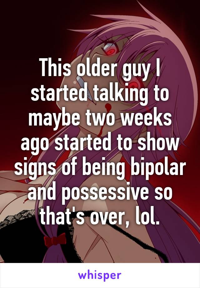 This older guy I started talking to maybe two weeks ago started to show signs of being bipolar and possessive so that's over, lol.