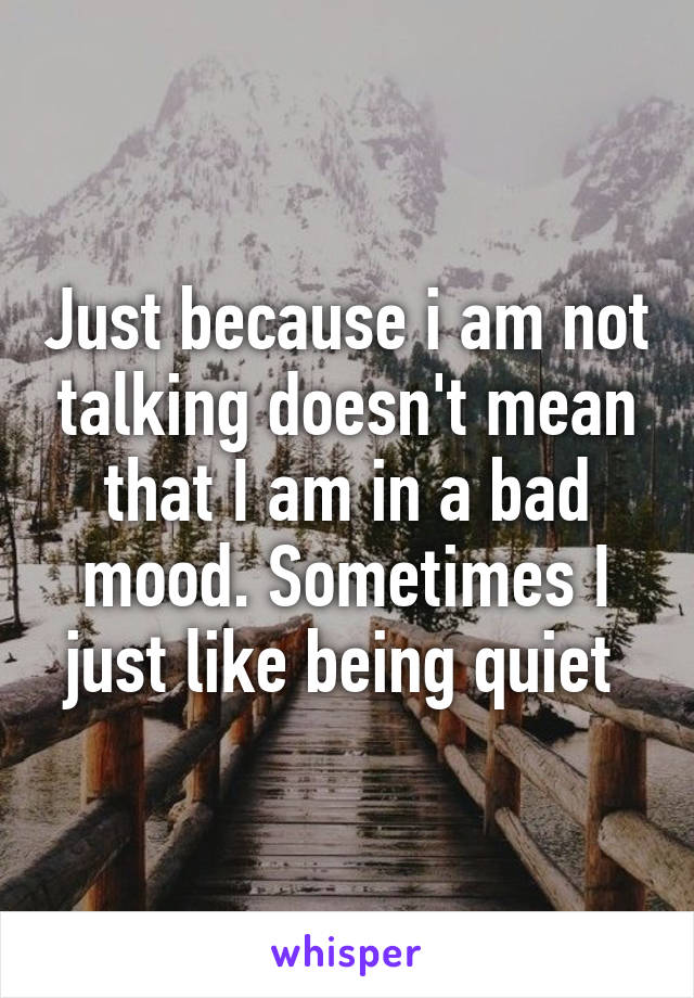 Just because i am not talking doesn't mean that I am in a bad mood. Sometimes I just like being quiet 