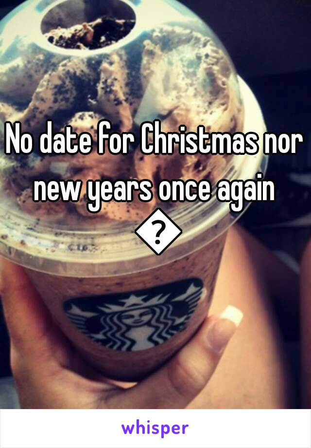 No date for Christmas nor new years once again  😳
