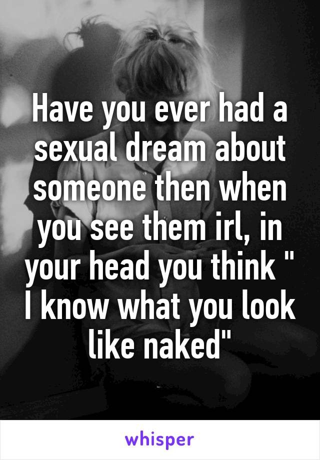 Have you ever had a sexual dream about someone then when you see them irl, in your head you think " I know what you look like naked"