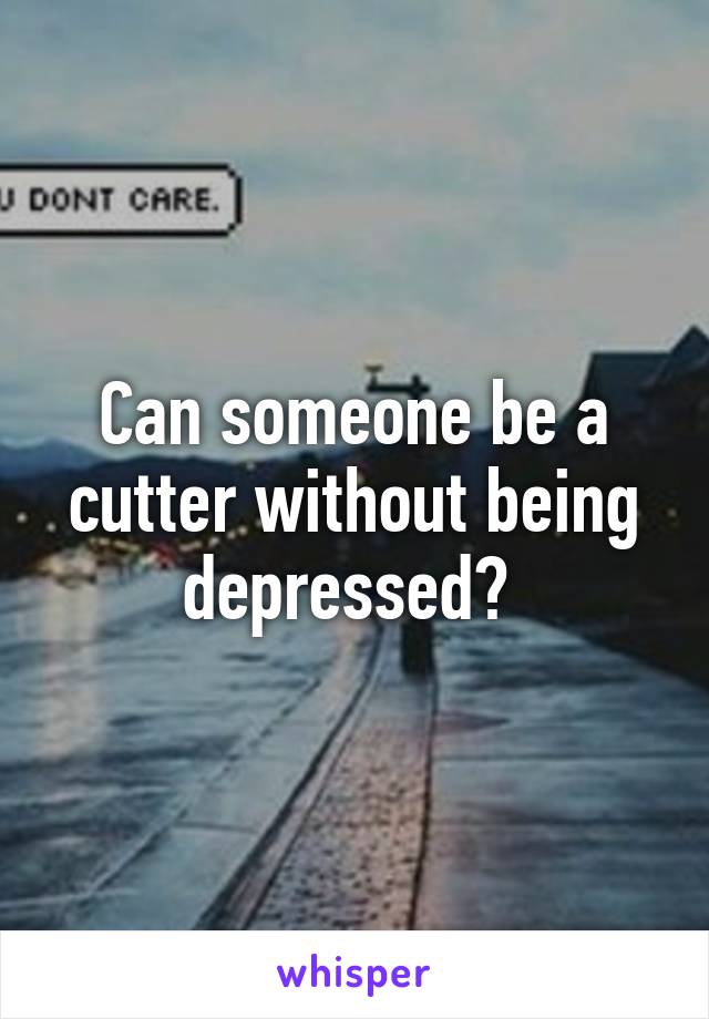 Can someone be a cutter without being depressed? 