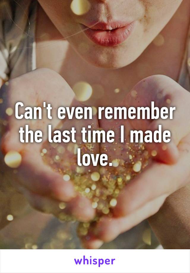 Can't even remember the last time I made love.