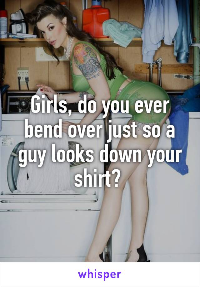 Girls Do You Ever Bend Over Just So A Guy Looks Down Your Shirt