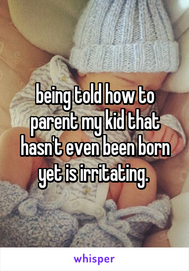 being told how to parent my kid that hasn't even been born yet is irritating. 