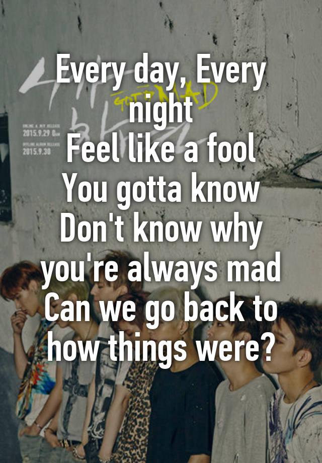 Every Day Every Night Feel Like A Fool You Gotta Know Don T Know Why You Re Always Mad Can We Go Back To How Things Were