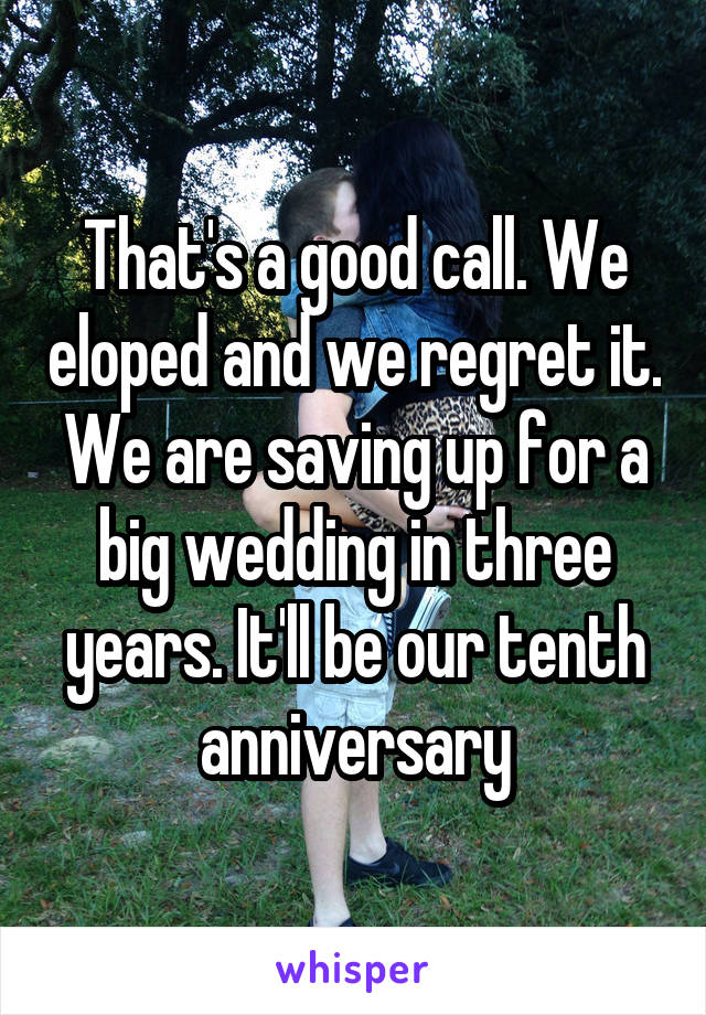 That's a good call. We eloped and we regret it. We are saving up for a big wedding in three years. It'll be our tenth anniversary