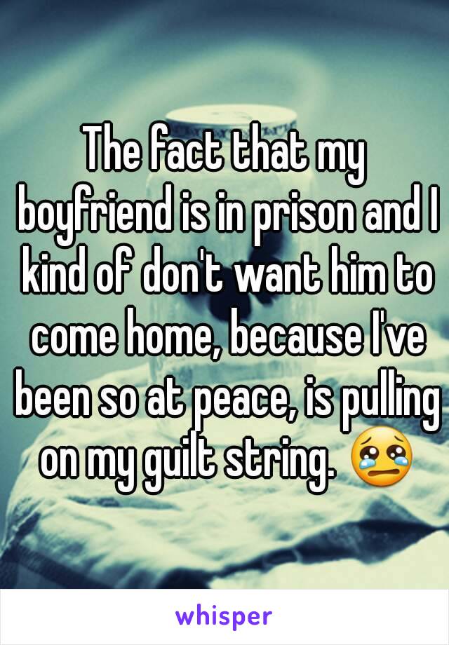 The fact that my boyfriend is in prison and I kind of don't want him to come home, because I've been so at peace, is pulling on my guilt string. 😢