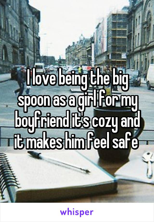 I love being the big spoon as a girl for my boyfriend it's cozy and it makes him feel safe 