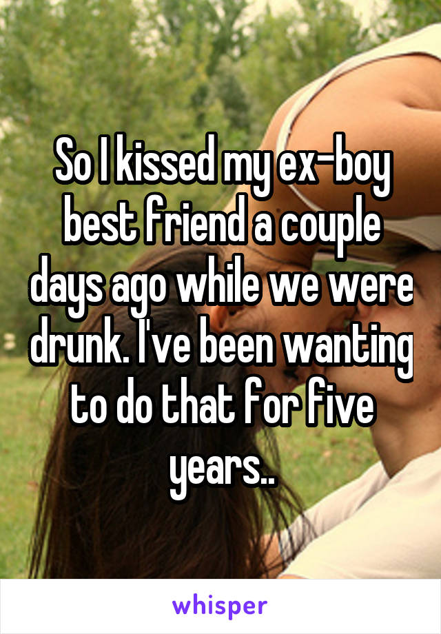 So I kissed my ex-boy best friend a couple days ago while we were drunk. I've been wanting to do that for five years..