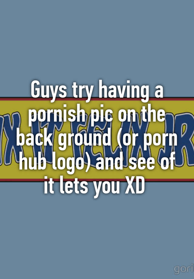 Pornish Com Hd Full - Guys try having a pornish pic on the back ground (or porn hub logo ...