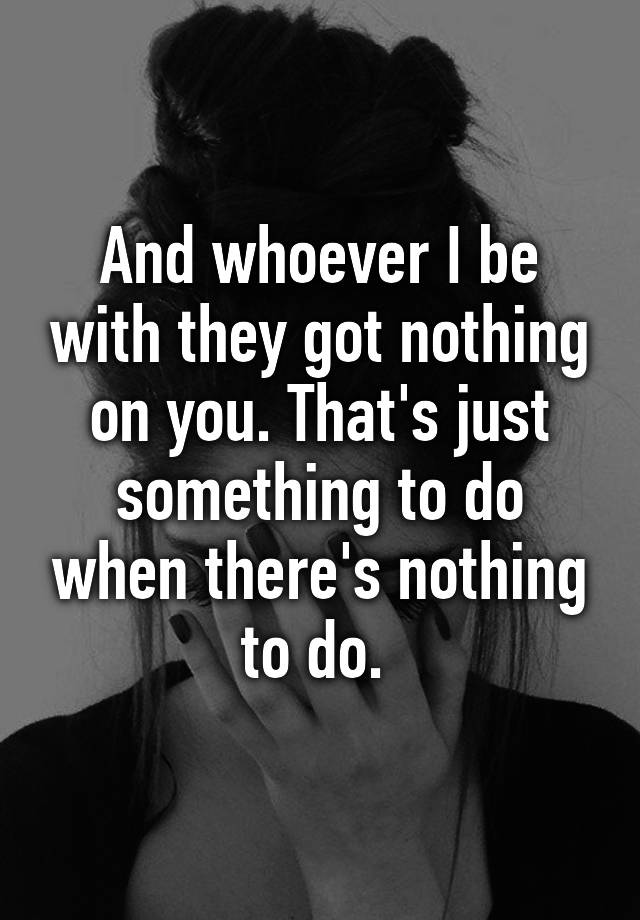 and-whoever-i-be-with-they-got-nothing-on-you-that-s-just-something-to