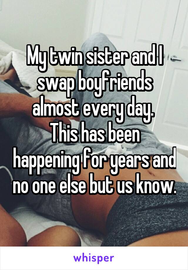 My twin sister and I swap boyfriends almost every day. 
This has been happening for years and no one else but us know. 