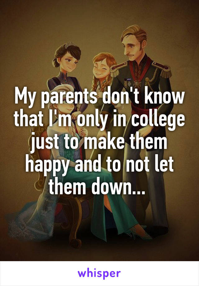 My parents don't know that I'm only in college just to make them happy and to not let them down... 