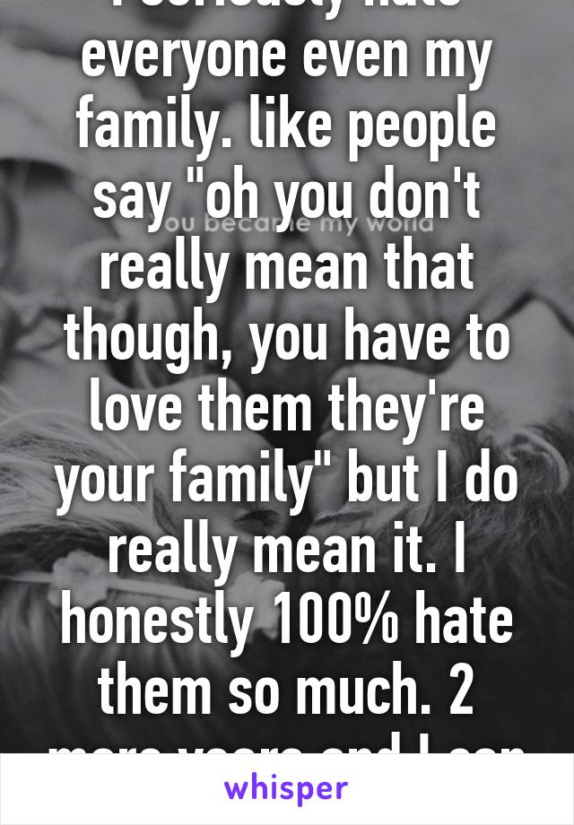 I seriously hate everyone even my family. like people say "oh you don't