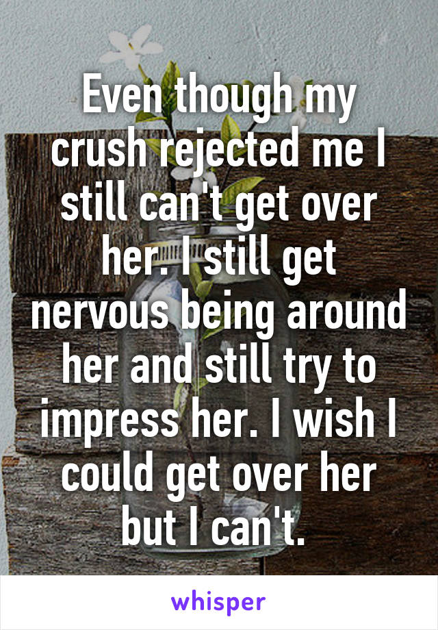 Even Though My Crush Rejected Me I Still Cant Get Over Her I Still Get Nervous Being Around 