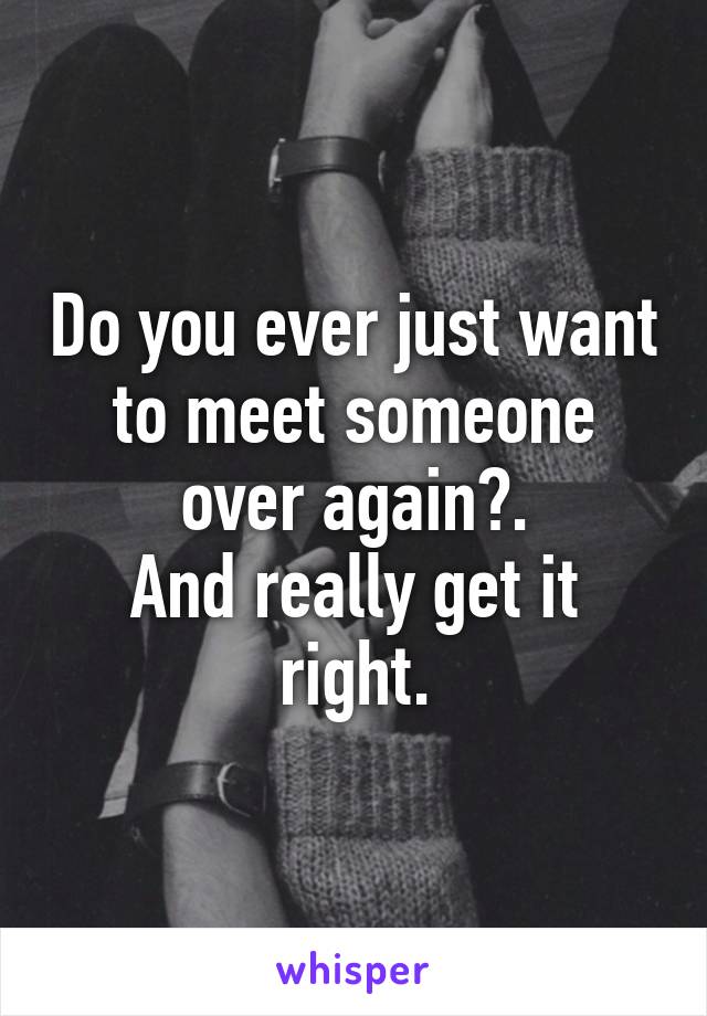 Do You Ever Just Want To Meet Someone Over Again And Really Get It Right