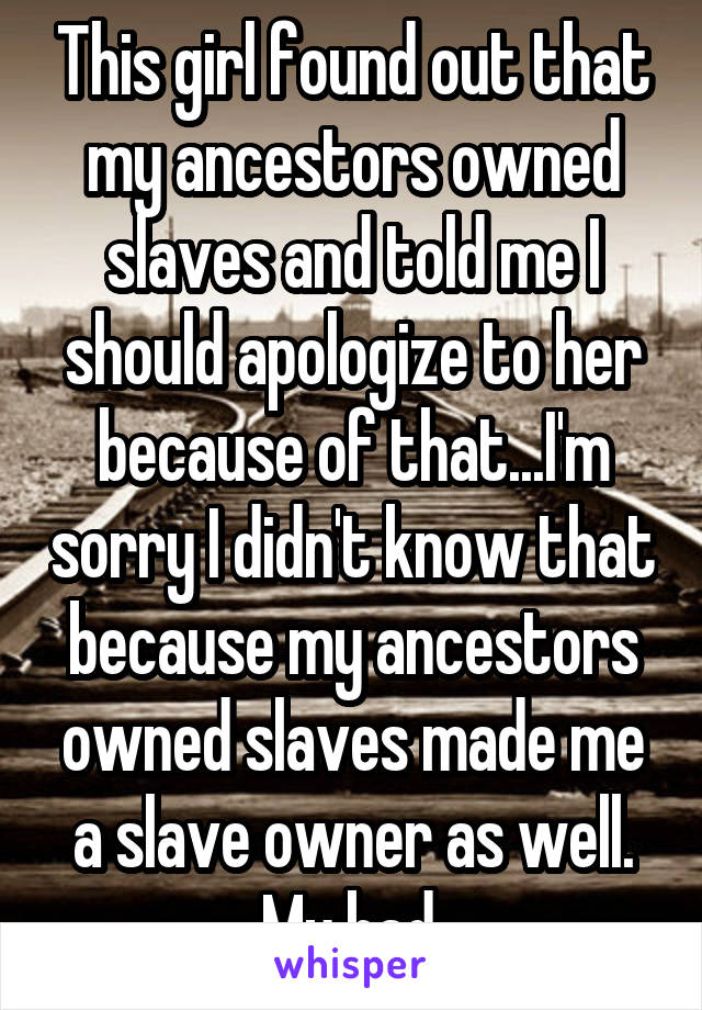This girl found out that my ancestors owned slaves and told me I should apologize to her because of that...I'm sorry I didn't know that because my ancestors owned slaves made me a slave owner as well. My bad.
