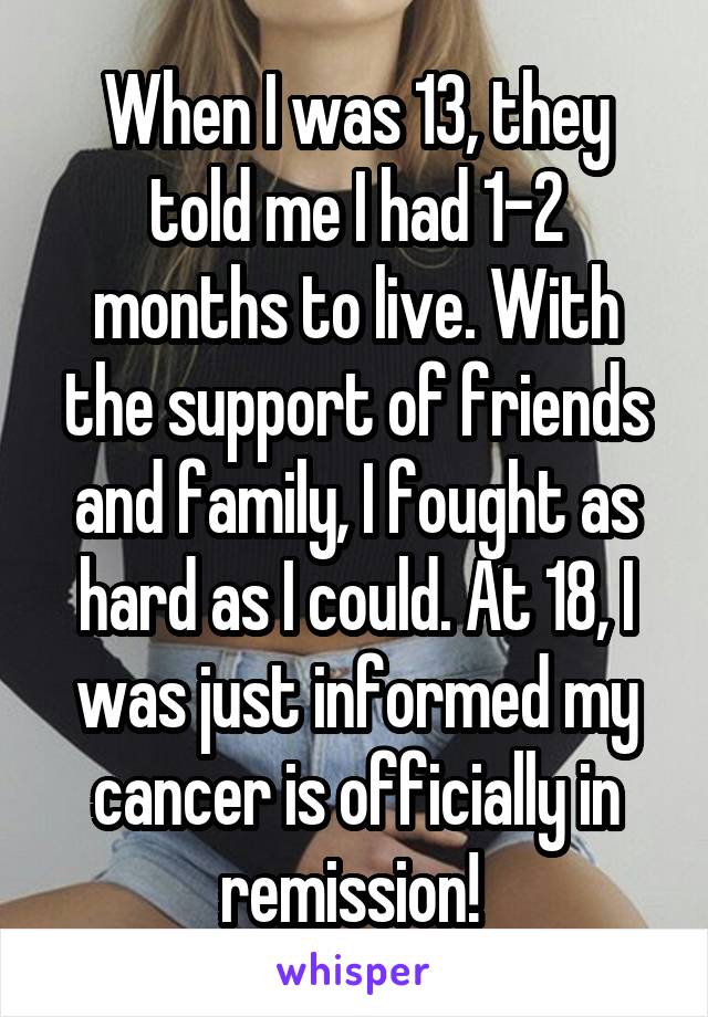 When I was 13, they told me I had 1-2 months to live. With the support of friends and family, I fought as hard as I could. At 18, I was just informed my cancer is officially in remission! 