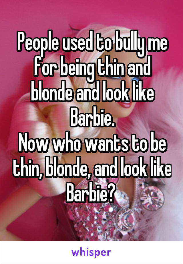 People used to bully me for being thin and blonde and look like Barbie.
Now who wants to be thin, blonde, and look like Barbie? 
