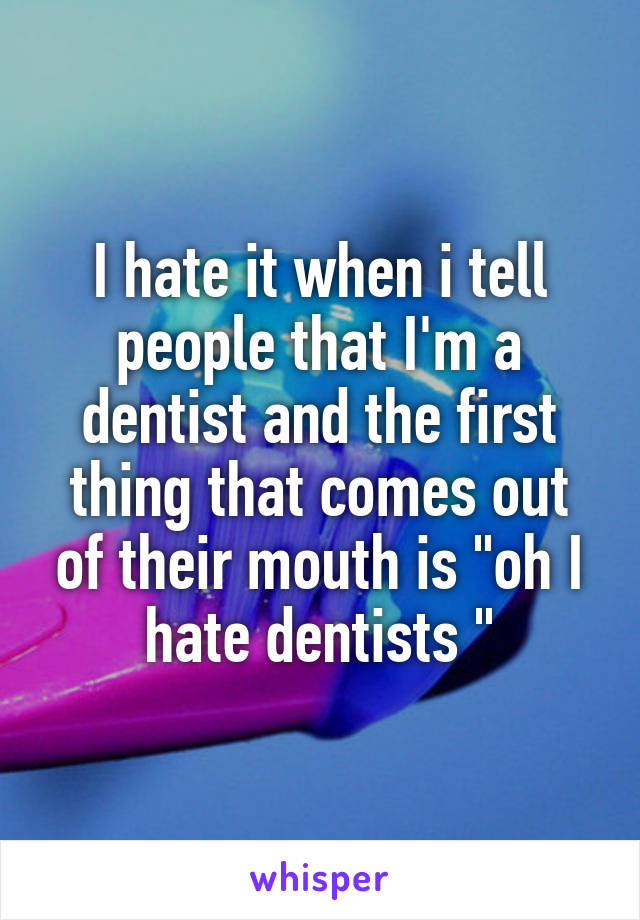 I hate it when i tell people that I'm a dentist and the first thing that comes out of their mouth is "oh I hate dentists "