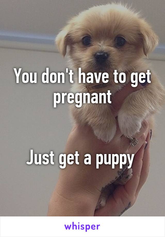 You don't have to get pregnant


Just get a puppy 