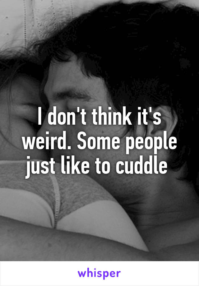 I don't think it's weird. Some people just like to cuddle 