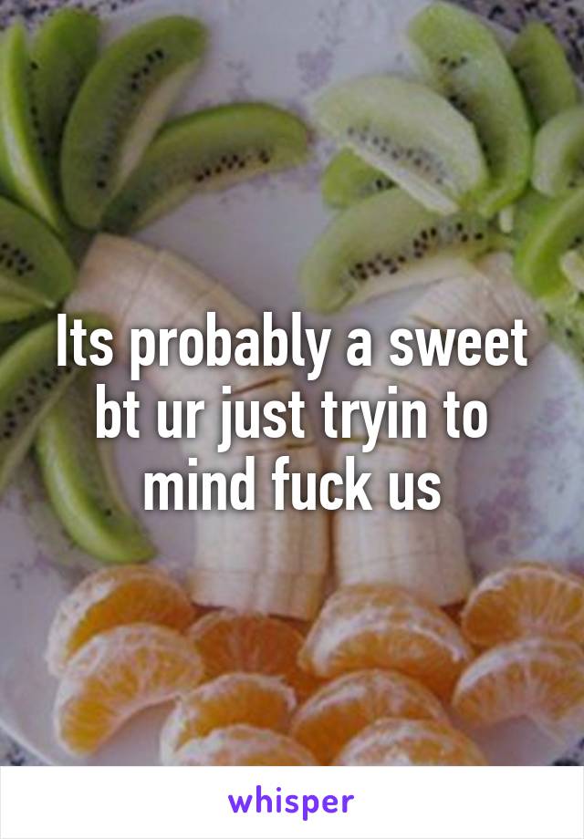 Its probably a sweet bt ur just tryin to mind fuck us