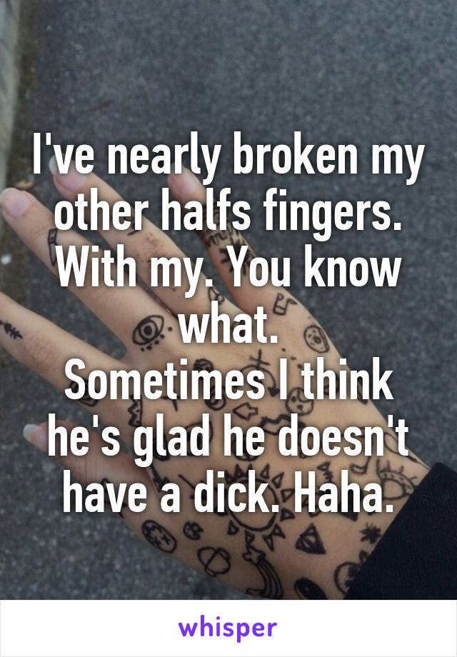 I've nearly broken my other halfs fingers. With my. You know what.
Sometimes I think he's glad he doesn't have a dick. Haha.