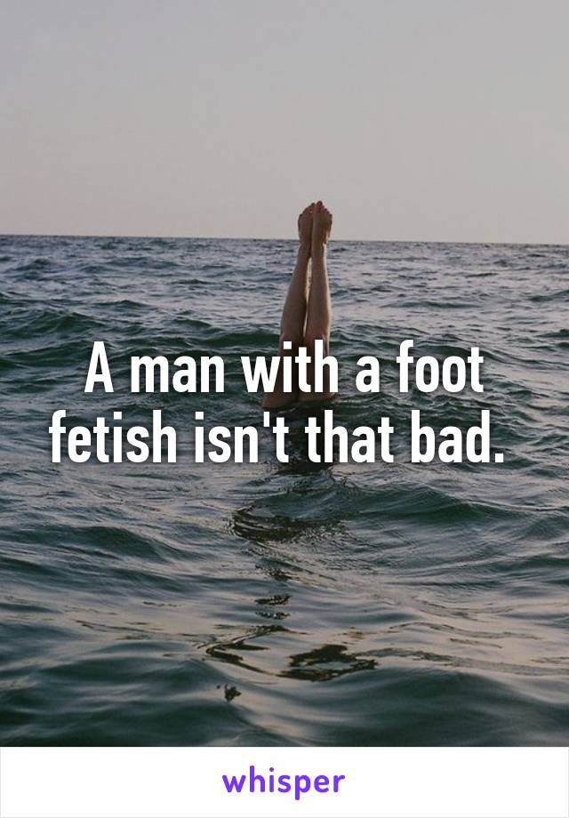 A man with a foot fetish isn't that bad. 