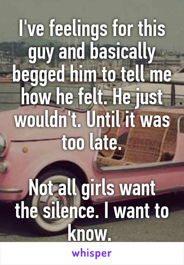 I've feelings for this guy and basically begged him to tell me how he felt. He just wouldn't. Until it was too late.

Not all girls want the silence. I want to know. 