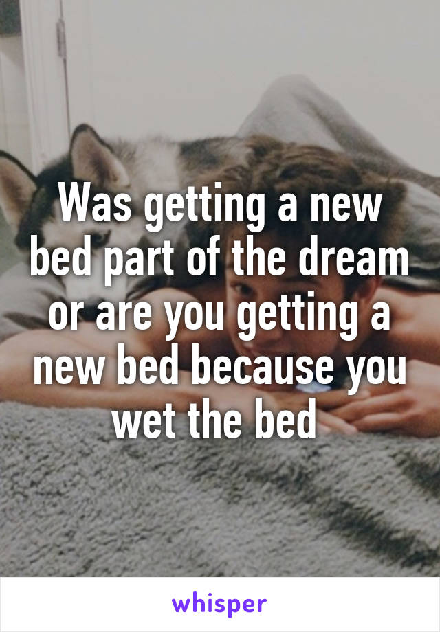 Was getting a new bed part of the dream or are you getting a new bed because you wet the bed 